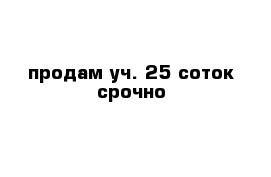 продам уч. 25 соток срочно